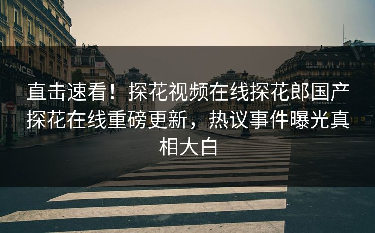 直击速看！探花视频在线探花郎国产探花在线重磅更新，热议事件曝光真相大白