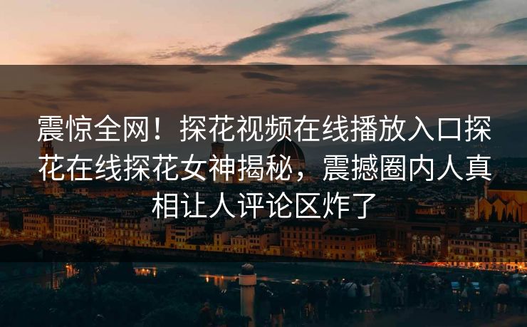 震惊全网！探花视频在线播放入口探花在线探花女神揭秘，震撼圈内人真相让人评论区炸了