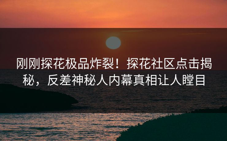 刚刚探花极品炸裂！探花社区点击揭秘，反差神秘人内幕真相让人瞠目