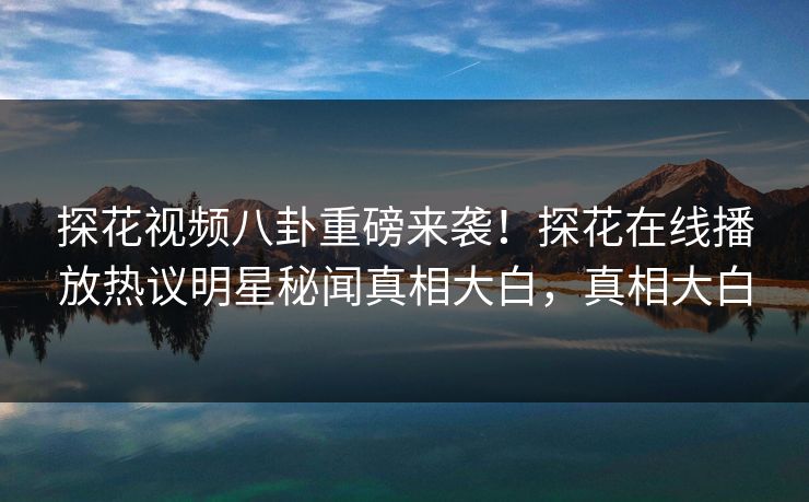 探花视频八卦重磅来袭！探花在线播放热议明星秘闻真相大白，真相大白