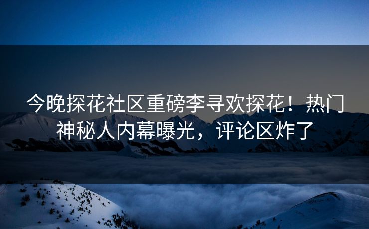 今晚探花社区重磅李寻欢探花！热门神秘人内幕曝光，评论区炸了