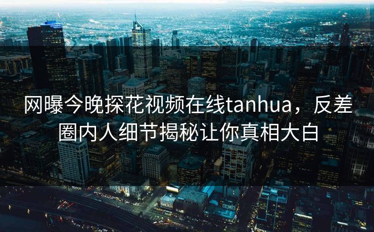 网曝今晚探花视频在线tanhua，反差圈内人细节揭秘让你真相大白