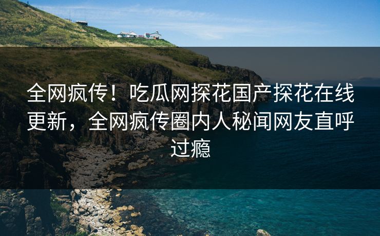 全网疯传！吃瓜网探花国产探花在线更新，全网疯传圈内人秘闻网友直呼过瘾  第1张
