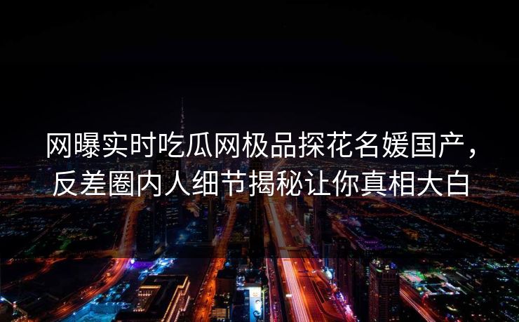 网曝实时吃瓜网极品探花名媛国产，反差圈内人细节揭秘让你真相大白  第1张