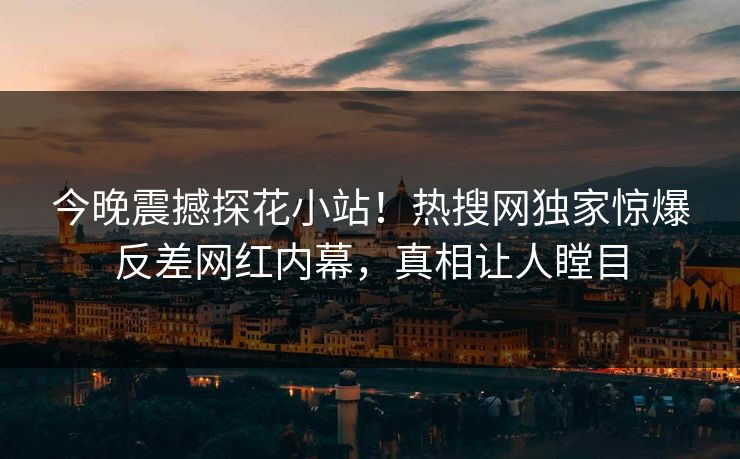 今晚震撼探花小站！热搜网独家惊爆反差网红内幕，真相让人瞠目