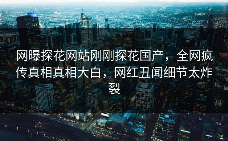 网曝探花网站刚刚探花国产，全网疯传真相真相大白，网红丑闻细节太炸裂
