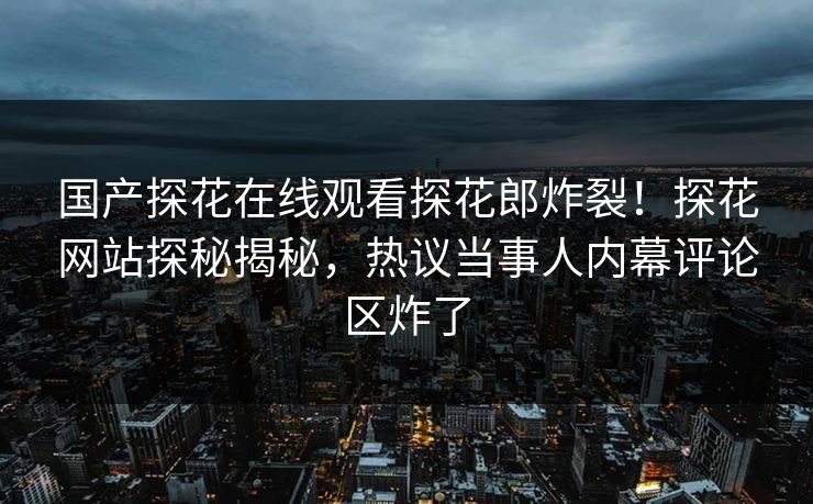 国产探花在线观看探花郎炸裂！探花网站探秘揭秘，热议当事人内幕评论区炸了  第1张