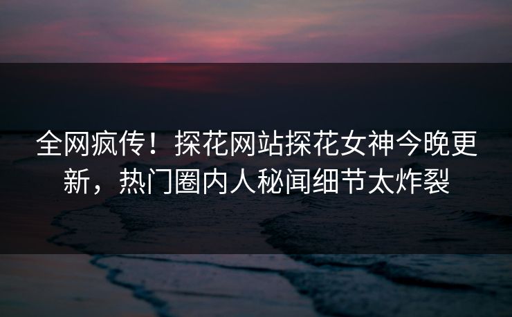 全网疯传！探花网站探花女神今晚更新，热门圈内人秘闻细节太炸裂