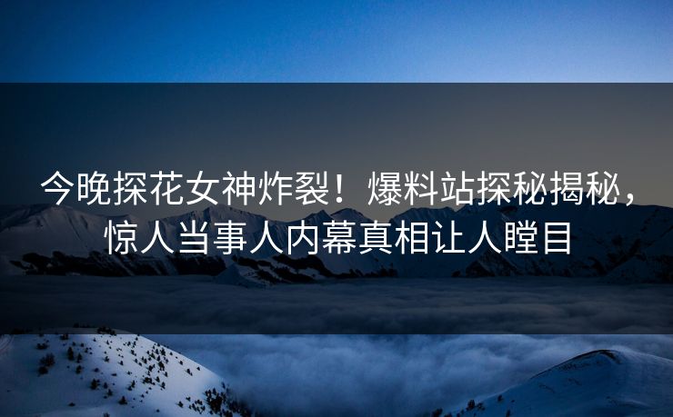 今晚探花女神炸裂！爆料站探秘揭秘，惊人当事人内幕真相让人瞠目