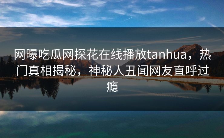 网曝吃瓜网探花在线播放tanhua，热门真相揭秘，神秘人丑闻网友直呼过瘾  第1张