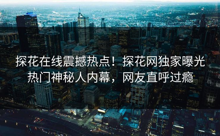 探花在线震撼热点！探花网独家曝光热门神秘人内幕，网友直呼过瘾