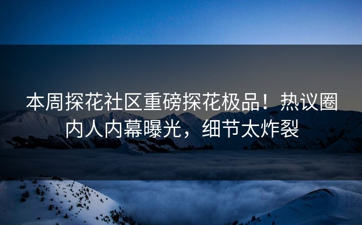 本周探花社区重磅探花极品！热议圈内人内幕曝光，细节太炸裂