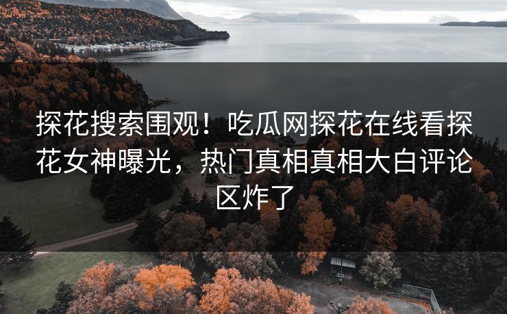 探花搜索围观！吃瓜网探花在线看探花女神曝光，热门真相真相大白评论区炸了