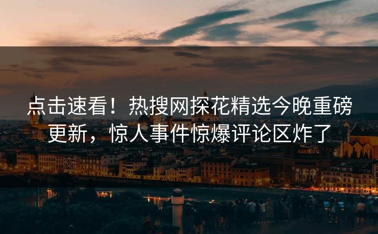 点击速看！热搜网探花精选今晚重磅更新，惊人事件惊爆评论区炸了