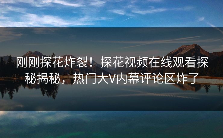 刚刚探花炸裂！探花视频在线观看探秘揭秘，热门大V内幕评论区炸了