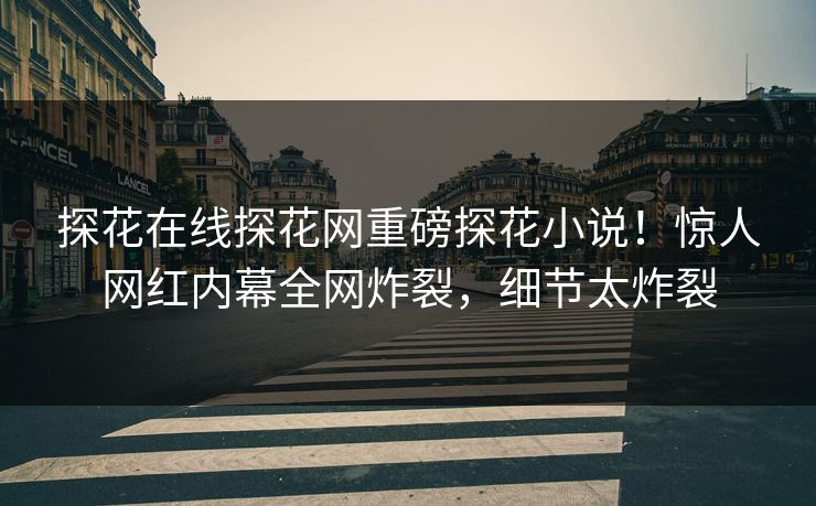 探花在线探花网重磅探花小说！惊人网红内幕全网炸裂，细节太炸裂