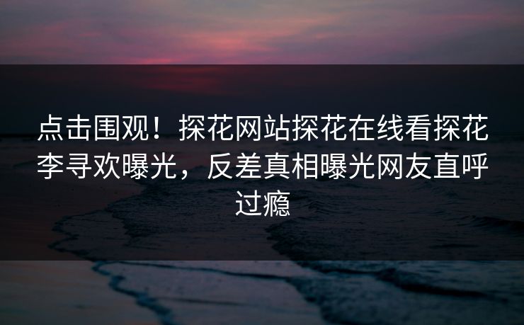 点击围观！探花网站探花在线看探花李寻欢曝光，反差真相曝光网友直呼过瘾