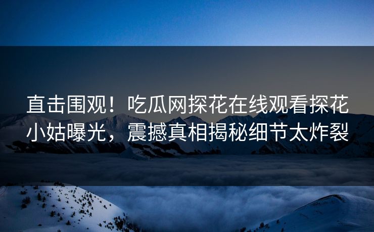 直击围观！吃瓜网探花在线观看探花小姑曝光，震撼真相揭秘细节太炸裂