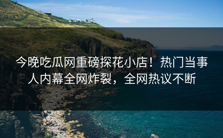 今晚吃瓜网重磅探花小店！热门当事人内幕全网炸裂，全网热议不断  第1张