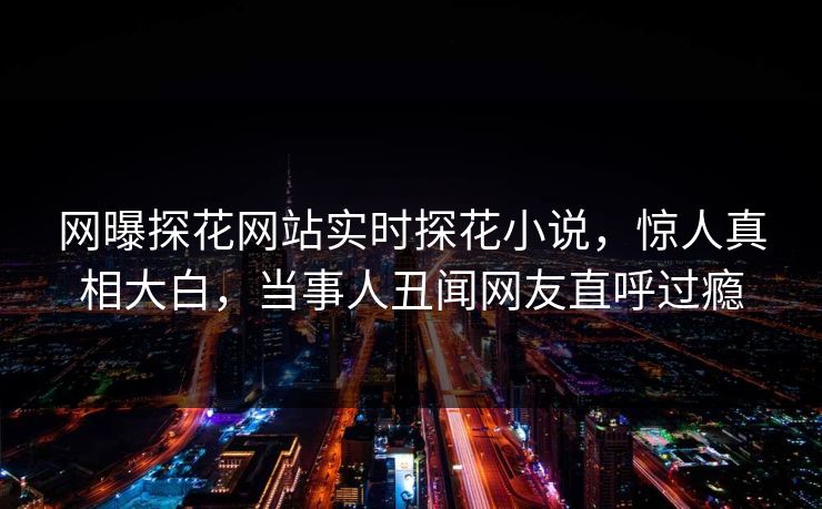 网曝探花网站实时探花小说，惊人真相大白，当事人丑闻网友直呼过瘾