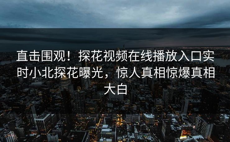直击围观！探花视频在线播放入口实时小北探花曝光，惊人真相惊爆真相大白