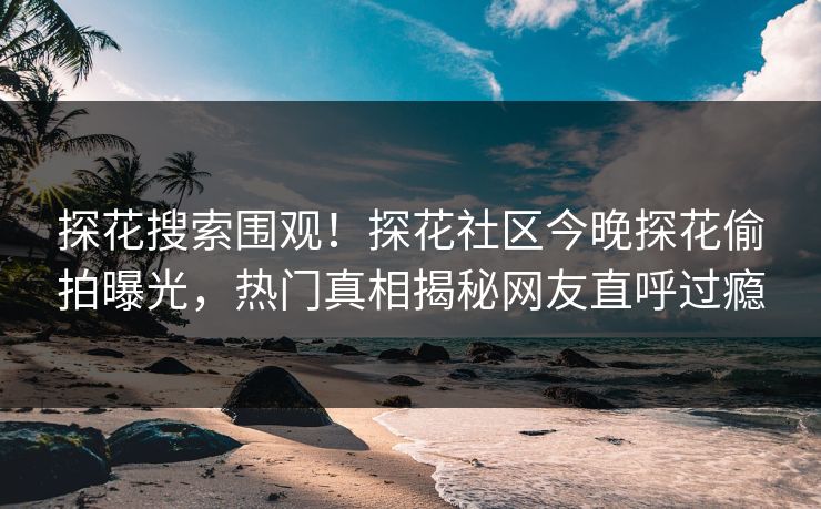 探花搜索围观！探花社区今晚探花偷拍曝光，热门真相揭秘网友直呼过瘾