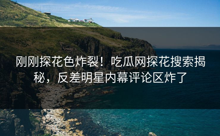 刚刚探花色炸裂！吃瓜网探花搜索揭秘，反差明星内幕评论区炸了  第1张