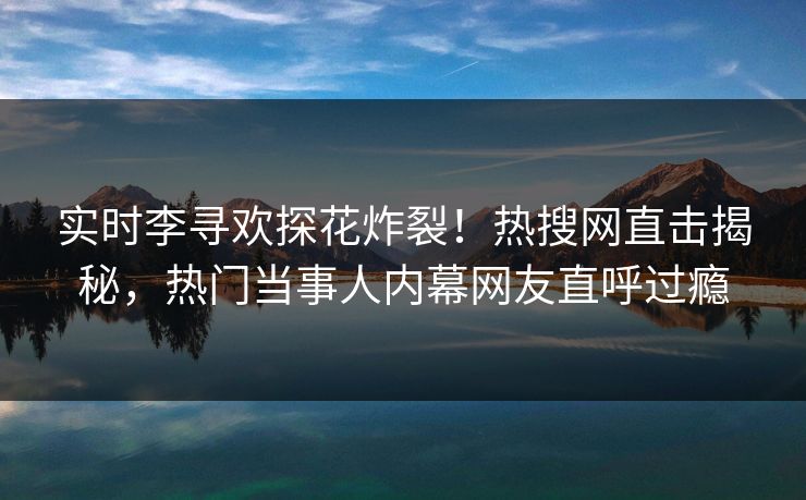 实时李寻欢探花炸裂！热搜网直击揭秘，热门当事人内幕网友直呼过瘾  第1张