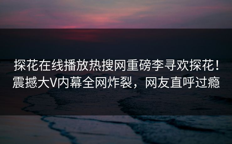 探花在线播放热搜网重磅李寻欢探花！震撼大V内幕全网炸裂，网友直呼过瘾