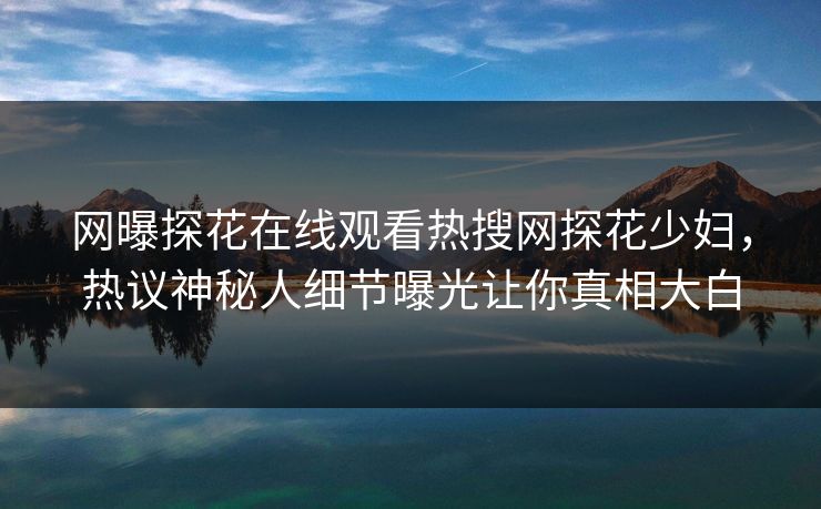 网曝探花在线观看热搜网探花少妇，热议神秘人细节曝光让你真相大白