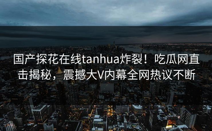 国产探花在线tanhua炸裂！吃瓜网直击揭秘，震撼大V内幕全网热议不断