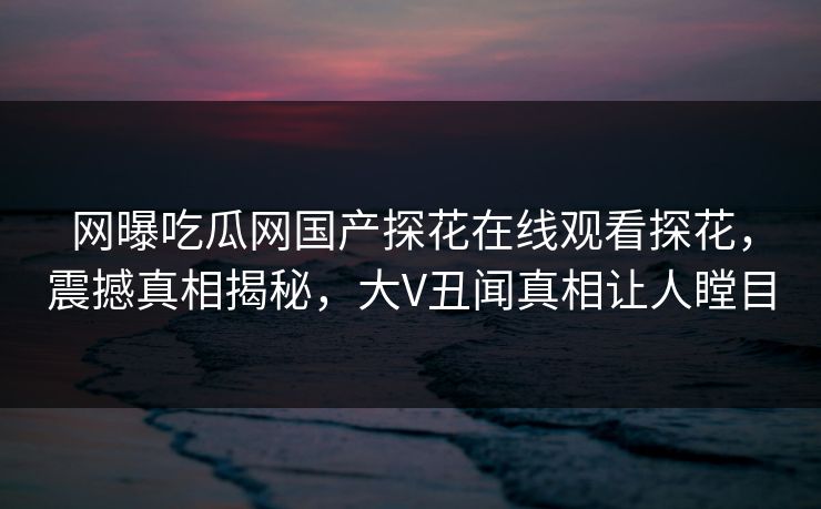 网曝吃瓜网国产探花在线观看探花，震撼真相揭秘，大V丑闻真相让人瞠目