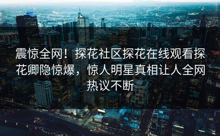 震惊全网！探花社区探花在线观看探花卿隐惊爆，惊人明星真相让人全网热议不断