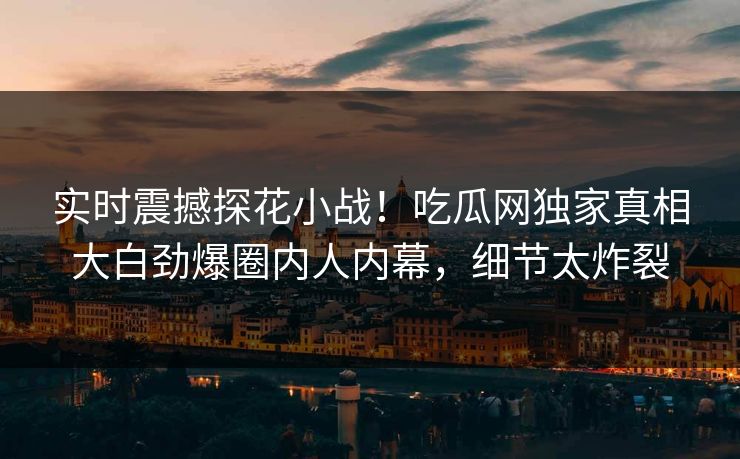 实时震撼探花小战！吃瓜网独家真相大白劲爆圈内人内幕，细节太炸裂