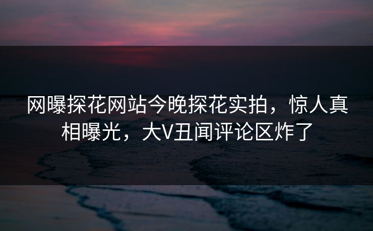 网曝探花网站今晚探花实拍，惊人真相曝光，大V丑闻评论区炸了