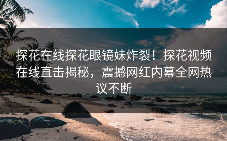 探花在线探花眼镜妹炸裂！探花视频在线直击揭秘，震撼网红内幕全网热议不断