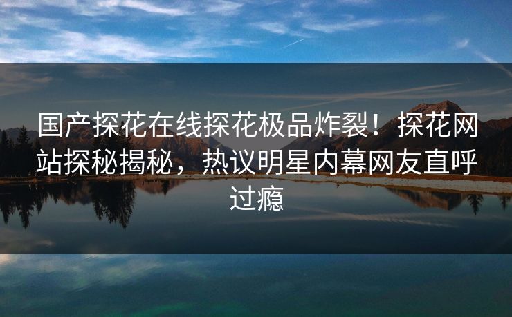 国产探花在线探花极品炸裂！探花网站探秘揭秘，热议明星内幕网友直呼过瘾