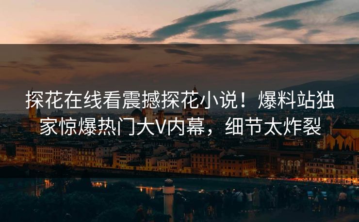探花在线看震撼探花小说！爆料站独家惊爆热门大V内幕，细节太炸裂  第1张