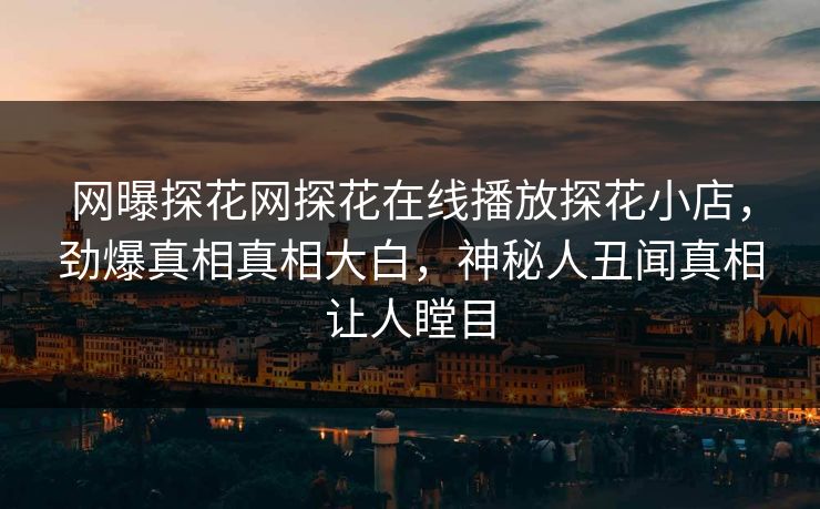 网曝探花网探花在线播放探花小店，劲爆真相真相大白，神秘人丑闻真相让人瞠目
