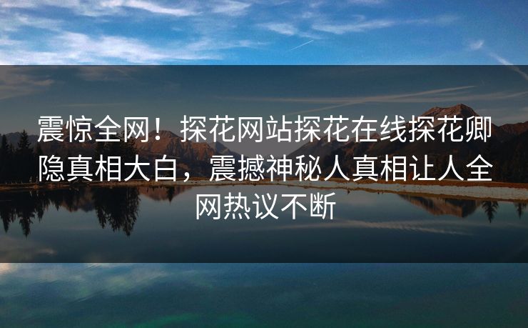 震惊全网！探花网站探花在线探花卿隐真相大白，震撼神秘人真相让人全网热议不断