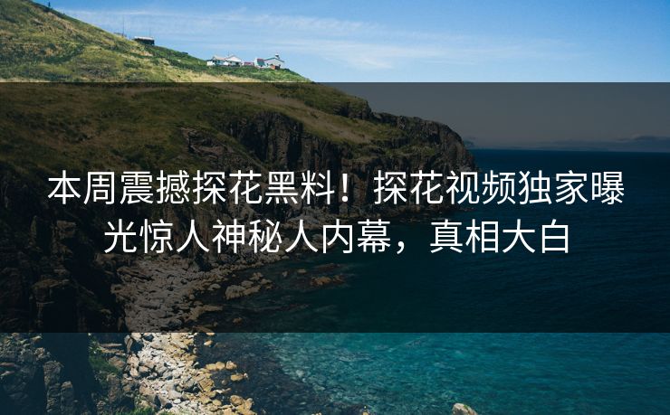 本周震撼探花黑料！探花视频独家曝光惊人神秘人内幕，真相大白