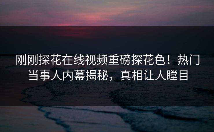 刚刚探花在线视频重磅探花色！热门当事人内幕揭秘，真相让人瞠目