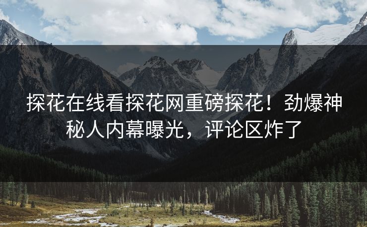 探花在线看探花网重磅探花！劲爆神秘人内幕曝光，评论区炸了