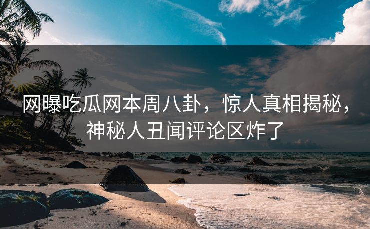 网曝吃瓜网本周八卦，惊人真相揭秘，神秘人丑闻评论区炸了