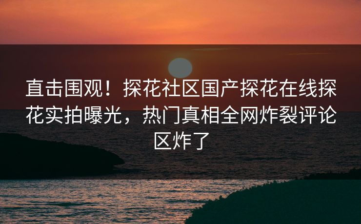 直击围观！探花社区国产探花在线探花实拍曝光，热门真相全网炸裂评论区炸了