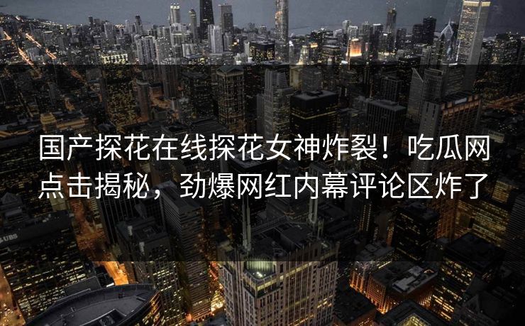 国产探花在线探花女神炸裂！吃瓜网点击揭秘，劲爆网红内幕评论区炸了