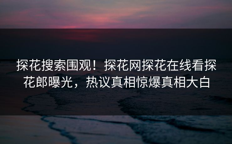探花搜索围观！探花网探花在线看探花郎曝光，热议真相惊爆真相大白
