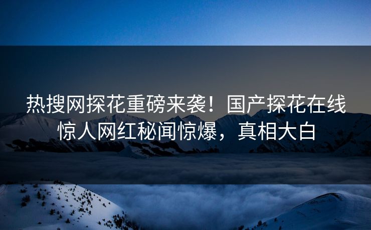 热搜网探花重磅来袭！国产探花在线惊人网红秘闻惊爆，真相大白