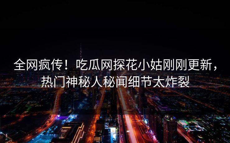 全网疯传！吃瓜网探花小姑刚刚更新，热门神秘人秘闻细节太炸裂  第1张