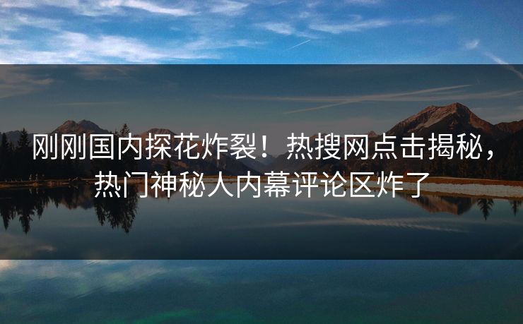 刚刚国内探花炸裂！热搜网点击揭秘，热门神秘人内幕评论区炸了  第1张